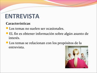 ENTREVISTA
Características
Los temas no suelen ser ocasionales.
EL fin es obtener información sobre algún asunto de
 interés.
Los temas se relacionan con los propósitos de la
 entrevista.
 