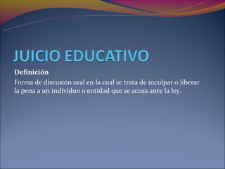 Definición
Forma de discusión oral en la cual se trata de inculpar o liberar
la pena a un individuo o entidad que se acusa ante la ley.
 