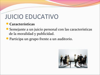 JUICIO EDUCATIVO
Características
Semejante a un juicio personal con las características
 de la moralidad y publicidad.
Participa un grupo frente a un auditorio.
 