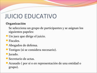 JUICIO EDUCATIVO
Organización
 Se selecciona un grupo de participantes y se asignan los
 siguientes papeles:
Un juez que dirige el juicio.
Fiscales.
Abogados de defensa.
Testigos (si se considera necesario).
Jurado.
Secretario de actas.
Acusado ( por sí o en representación de una entidad o
 grupo).
 