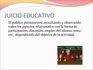 JUICIO EDUCATIVO
 El público permanecerá escuchando y observando
 todos los aspectos relacionados con la forma de
 participación, discusión, empleo del idioma, tema
 etc., dependiendo del objetivo de la actividad.
 