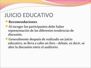 JUICIO EDUCATIVO
Recomendaciones
Al escoger los participantes debe haber
 representación de las diferentes tendencias de
 discusión.
Generalmente después de realizado un juicio
 educativo, se lleva a cabo un foro - debate, es decir, se
 abre la discusión entre el auditorio.
 