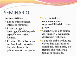SEMINARIO
Características                Los resultados o
Los miembros tienen            conclusiones son
 intereses comunes.             responsabilidad de todo el
El tema exige la               grupo.
 investigación o búsqueda      Concluye con una sesión
 especifica en varias           de resumen y evaluación
 fuentes.                       del trabajo realizado.
El desarrollo de las tareas   Se puede trabajar durante
 es planificado por todos       varios días. Las sesiones
 los miembros en la             duran dos, tres horas, o el
 primera sesión del grupo.      tiempo que requiera la
                                temática estudiada.
 