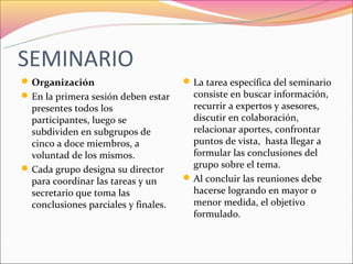 SEMINARIO
 Organización                         La tarea específica del seminario
 En la primera sesión deben estar      consiste en buscar información,
  presentes todos los                   recurrir a expertos y asesores,
  participantes, luego se               discutir en colaboración,
  subdividen en subgrupos de            relacionar aportes, confrontar
  cinco a doce miembros, a              puntos de vista, hasta llegar a
  voluntad de los mismos.               formular las conclusiones del
 Cada grupo designa su director        grupo sobre el tema.
  para coordinar las tareas y un       Al concluir las reuniones debe
  secretario que toma las               hacerse logrando en mayor o
  conclusiones parciales y finales.     menor medida, el objetivo
                                        formulado.
 