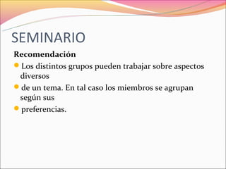 SEMINARIO
Recomendación
Los distintos grupos pueden trabajar sobre aspectos
 diversos
de un tema. En tal caso los miembros se agrupan
 según sus
preferencias.
 
