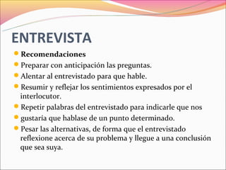 ENTREVISTA
Recomendaciones
Preparar con anticipación las preguntas.
Alentar al entrevistado para que hable.
Resumir y reflejar los sentimientos expresados por el
 interlocutor.
Repetir palabras del entrevistado para indicarle que nos
gustaría que hablase de un punto determinado.
Pesar las alternativas, de forma que el entrevistado
 reflexione acerca de su problema y llegue a una conclusión
 que sea suya.
 