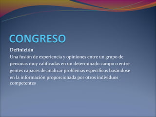 Definición
Una fusión de experiencia y opiniones entre un grupo de
personas muy calificadas en un determinado campo o entre
gentes capaces de analizar problemas específicos basándose
en la información proporcionada por otros individuos
competentes
 