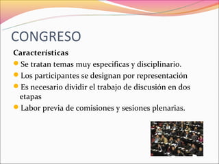 CONGRESO
Características
Se tratan temas muy especificas y disciplinario.
Los participantes se designan por representación
Es necesario dividir el trabajo de discusión en dos
 etapas
Labor previa de comisiones y sesiones plenarias.
 