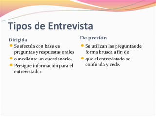 Tipos de Entrevista
Dirigida                          De presión
Se efectúa con base en           Se utilizan las preguntas de
  preguntas y respuestas orales    forma brusca a fin de
o mediante un cuestionario.      que el entrevistado se
Persigue información para el      confunda y cede.
  entrevistador.
 