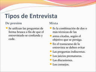 Tipos de Entrevista
De presión                       Mixta
Se utilizan las preguntas de    Es la combinación de dos o
  forma brusca a fin de que el    más técnicas de las
  entrevistado se confunda y     antes citadas, según el
  cede.                           objetivo que se persiga.
                                 En el transcurso de la
                                  entrevista se deben evitar
                                 Las preguntas indiscretas.
                                 Los juicios prematuros.
                                 Las discusiones.
                                 Los consejos.
 