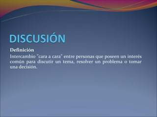 Definición
Intercambio "cara a cara" entre personas que poseen un interés
común para discutir un tema, resolver un problema o tomar
una decisión.
 
