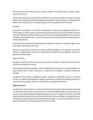 Para pintar líneas finas tales como las ramas de árboles o la hierba, utilice un pincel largo y 
estrecho, número 4. 
El pincel de cerdas que se usa para pintura al óleo de 1 cm, es bueno cuando se trabaja con rocas y 
piedras. Éste se puede usar para aplicar pigmentos pesados en áreas húmedas. Uno más pequeño, 
también de cerdas, de 0,3 cm, sirve para raspar y eliminar pequeñas áreas de pintura. 
Cuidados 
Los pinceles constituyen una inversión importante, de modo que es importante cuidarlos. En 
primer lugar, no utilices nunca tus pinceles con pinturas acrílicas, ya que éstas tienden a secarse 
cerca de la abrazadera (la parte metálica que une los pelos al mango de madera) y al final acaban 
restándole elasticidad a los pelos. Si vas a utilizar pinturas acrílicas, utiliza pinceles especiales para 
este tipo de pinturas. 
Es preciso limpiar a fondo los pinceles después de cada sesión de pintura. Lavarlos en agua limpia 
o con jabón suave después de usarlo. 
Guarde los pinceles de manera que las fibras queden protegidas. Si va a guardar los pinceles 
durante un largo período, ponga unas cuantas bolas de naftalina en el contenedor, ya que a las 
polillas los pueden dañar. 
Papel y cartulina: 
No todas las cartulinas tienen el mismo peso, textura, o grosor, existen diferentes clases de 
cartulinas y de papel de acuarela. 
Cuando hablamos del peso del papel, estamos hablando de cuánto pesa un metro cuadrado de un 
papel determinado. Cuanto menos pese un papel más se arrugará y ondulará cuando esté 
húmedo. 
El papel con peso inferior a 230 g/m2, tiende a arrugarse con facilidad, así que es necesario 
tensarlo. Los papeles más pesados se pueden sujetar sobre el tablero de dibujo con pinzas. En 
cuanto a los muy pesados, pueden ser utilizados sin necesidad de montarlos. 
Lápices de colores 
Los lápices con colores diversos, se utilizan para dar color o bien para colorear dibujos realizados 
con diversas técnicas. Todas las personas en su niñez han trabajado alguna vez con ellos en la 
escuela. Vienen en diferentes presentaciones para su venta, por lo regular son de 6,12, 24, 36 ó 48 
colores distintos. Existen lápices de colores de distintas marcas y calidades. La característica que 
distingue a los lápices de colores profesionales de los escolares, es que los profesionales son más 
grasos, pudiendo así dar más graduación en el tono con ellos. 
 
