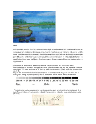 Lápiz 
Los lápices estándar se utilizan a menudo para dibujar. Estos vienen en una variedad de estilos de 
minas que van desde muy blandas a duras. Cuanto más bajo sea el número, más suave será la 
mina. Las blandas son utilizadas para añadir matices y tonos mientras que las más duras se utilizan 
para dibujar los contornos. Muchos artistas utilizan una combinación de estos tipos de lápices en 
sus dibujos. Otros usan los lápices de colores para esbozar o los combinan con los de grafito en 
algunos casos. 
Los lápices de dibujo están graduados desde el 6B (muy blando) al 8 o 9 H (muy duros). 
Muchos lápices en el mundo, se clasifican con el sistema europeo que usa una gradación continua 
descrita por "H" (para la dureza) y "B" (para el grado de oscuridad). El lápiz estándar para escritura 
es el HB. 
Hoy en día, el sistema de clasificación de lápices se extiende desde muy duro con trazo fino y 
claro, hasta blando de trazo grueso y oscuro, abarcando desde el más duro al más blando. 
Principalmente pueden usarse como cuando se escribe, pero la inclinación u horizontalidad de la 
superficie de trabajo, el material, etc., indicarán las posiciones indicadas para cada trazo en cada 
situación. 
 