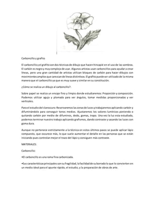 Carboncillo y grafito 
El carboncillo y el grafito son dos técnicas de dibujo que hacen hincapié en el uso de las sombras. 
El carbón es negro y muy complejo de usar. Algunos artistas usan carboncillos para ayudar a crear 
líneas, pero una gran cantidad de artistas utilizan bloques de carbón para hacer dibujos con 
movimientos amplios que carezcan de líneas distintivas. El grafito puede ser utilizado de la misma 
manera que el carboncillo ya que es muy suave y similar en su constitución. 
¿Cómo se realiza un dibujo al carboncillo?: 
Sobre papel se realiza un encaje fino y limpio donde estudiaremos: Proporción y composición. 
Podemos utilizar aguja y plomada para ver ángulos, tomar medidas proporcionadas y ver 
verticales. 
Para el estudio del claroscuro: Reservaremos las zonas de luces y trabajaremos aplicando carbón y 
difuminándolo para conseguir tonos medios. Ajustaremos los valores lumínicos poniendo o 
quitando carbón por medio de difuminos, dedo, gomas, trapo. Una vez la luz esta estudiada, 
podemos terminar nuestro trabajo aplicando grafismos, dando contraste y sacando las luces con 
goma dura. 
Aunque no pertenece estrictamente a la técnica en estos últimos pasos se puede aplicar lápiz 
compuesto, que oscurece más, lo que suele aumentar el detalle en las personas que se están 
iniciando pues controlan mejor el trazo del lápiz y consiguen más contraste. 
MATERIALES: 
Carboncillo: 
•El carboncillo es una rama fina carbonizada. 
•Sus características principales son su fragilidad, la facilidad de su borrado lo que lo convierten en 
un medio ideal para el apunte rápido, el estudio, y la preparación de obras de arte. 
 
