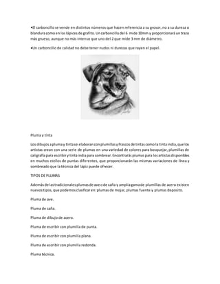 •El carboncillo se vende en distintos números que hacen referencia a su grosor, no a su dureza o 
blandura como en los lápices de grafito. Un carboncillo del 6 mide 10mm y proporcionará un trazo 
más grueso, aunque no más intenso que uno del 2 que mide 3 mm de diámetro. 
•Un carboncillo de calidad no debe tener nudos ni durezas que rayen el papel. 
Pluma y tinta 
Los dibujos a pluma y tinta se elaboran con plumillas y frascos de tintas como la tinta india, que los 
artistas crean con una serie de plumas en una variedad de colores para bosquejar, plumillas de 
caligrafía para escribir y tinta india para sombrear. Encontrarás plumas para los artistas disponibles 
en muchos estilos de puntas diferentes, que proporcionarán las mismas variaciones de línea y 
sombreado que la técnica del lápiz puede ofrecer. 
TIPOS DE PLUMAS 
Además de las tradicionales plumas de ave o de caña y amplia gama de plumillas de acero existen 
nuevos tipos, que podemos clasificar en: plumas de mojar, plumas fuente y plumas deposito. 
Pluma de ave. 
Pluma de caña. 
Pluma de dibujo de acero. 
Pluma de escribir con plumilla de punta. 
Pluma de escribir con plumilla plana. 
Pluma de escribir con plumilla redonda. 
Pluma técnica. 
 