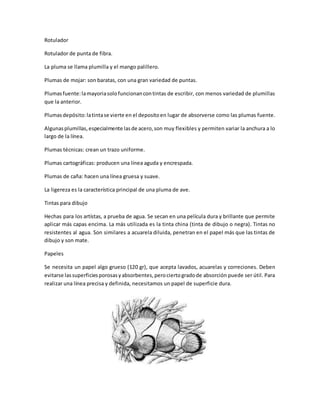 Rotulador 
Rotulador de punta de fibra. 
La pluma se llama plumilla y el mango palillero. 
Plumas de mojar: son baratas, con una gran variedad de puntas. 
Plumas fuente: la mayoria solo funcionan con tintas de escribir, con menos variedad de plumillas 
que la anterior. 
Plumas depósito: la tinta se vierte en el deposito en lugar de absorverse como las plumas fuente. 
Algunas plumillas, especialmente las de acero, son muy flexibles y permiten variar la anchura a lo 
largo de la línea. 
Plumas técnicas: crean un trazo uniforme. 
Plumas cartográficas: producen una línea aguda y encrespada. 
Plumas de caña: hacen una línea gruesa y suave. 
La ligereza es la característica principal de una pluma de ave. 
Tintas para dibujo 
Hechas para los artístas, a prueba de agua. Se secan en una película dura y brillante que permite 
aplicar más capas encima. La más utilizada es la tinta china (tinta de dibujo o negra). Tintas no 
resistentes al agua. Son similares a acuarela diluida, penetran en el papel más que las tintas de 
dibujo y son mate. 
Papeles 
Se necesita un papel algo grueso (120 gr), que acepta lavados, acuarelas y correciones. Deben 
evitarse las superficies porosas y absorbentes, pero cierto grado de absorción puede ser útil. Para 
realizar una línea precisa y definida, necesitamos un papel de superficie dura. 
