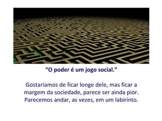 “O poder é um jogo social.”

Gostaríamos de ficar longe dele, mas ficar a
margem da sociedade, parece ser ainda pior.
Parecemos andar, as vezes, em um labirinto.
 