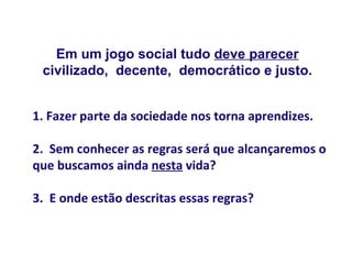 Em um jogo social tudo deve parecer
 civilizado, decente, democrático e justo.


1. Fazer parte da sociedade nos torna aprendizes.

2. Sem conhecer as regras será que alcançaremos o
que buscamos ainda nesta vida?

3. E onde estão descritas essas regras?
 