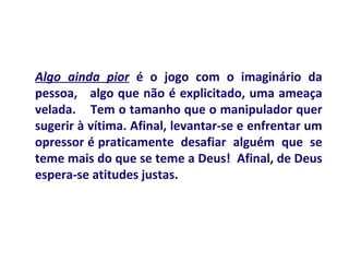 Algo ainda pior é o jogo com o imaginário da
pessoa, algo que não é explicitado, uma ameaça
velada. Tem o tamanho que o manipulador quer
sugerir à vítima. Afinal, levantar-se e enfrentar um
opressor é praticamente desafiar alguém que se
teme mais do que se teme a Deus! Afinal, de Deus
espera-se atitudes justas.
 