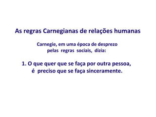 As regras Carnegianas de relações humanas
       Carnegie, em uma época de desprezo
           pelas regras sociais, dizia:

  1. O que quer que se faça por outra pessoa,
      é preciso que se faça sinceramente.
 
