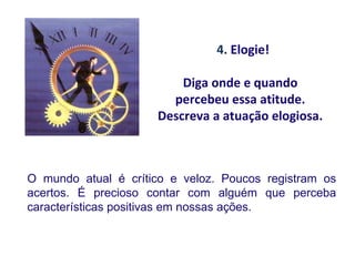 4. Elogie!

                         Diga onde e quando
                       percebeu essa atitude.
                     Descreva a atuação elogiosa.



O mundo atual é crítico e veloz. Poucos registram os
acertos. É precioso contar com alguém que perceba
características positivas em nossas ações.
 
