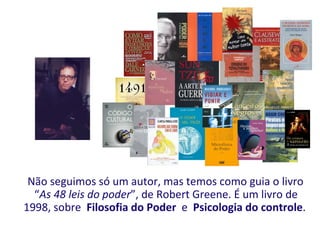 Não seguimos só um autor, mas temos como guia o livro
  “As 48 leis do poder”, de Robert Greene. É um livro de
1998, sobre Filosofia do Poder e Psicologia do controle.
 