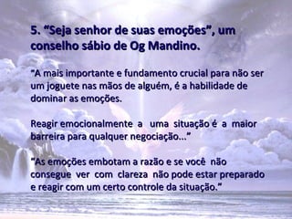 5. “Seja senhor de suas emoções”, um
conselho sábio de Og Mandino.

“A mais importante e fundamento crucial para não ser
um joguete nas mãos de alguém, é a habilidade de
dominar as emoções.

Reagir emocionalmente a uma situação é a maior
barreira para qualquer negociação...”

“As emoções embotam a razão e se você não
consegue ver com clareza não pode estar preparado
e reagir com um certo controle da situação.”
 