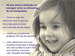 •   Há uma imensa satisfação em
    conseguir evitar as artimanhas
    de um manipulador;

— Temer ou fugir dos
ambientes onde há pessoas
desse tipo pode se tornar
uma tremenda dor de cabeça;

— Lembre-se, os realmente
  perigosos não são tão explícitos;

— Lidar sabiamente com essas
  situações inesperadas é contar com
  uma vida saudável e quem sabe,
  com a prática, se tornem
  “até” situações divertidas.
 