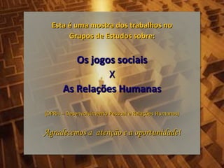 Esta é uma mostra dos trabalhos no
       Grupos de Estudos sobre:


         Os jogos sociais
                X
      As Relações Humanas

(DPRH – Desenvolvimento Pessoal e Relações Humanas)


Agradecemos a atenção e a oportunidade!
 