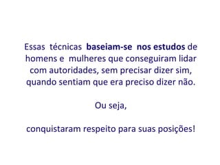 Essas técnicas baseiam-se nos estudos de
homens e mulheres que conseguiram lidar
 com autoridades, sem precisar dizer sim,
quando sentiam que era preciso dizer não.

                Ou seja,

conquistaram respeito para suas posições!
 
