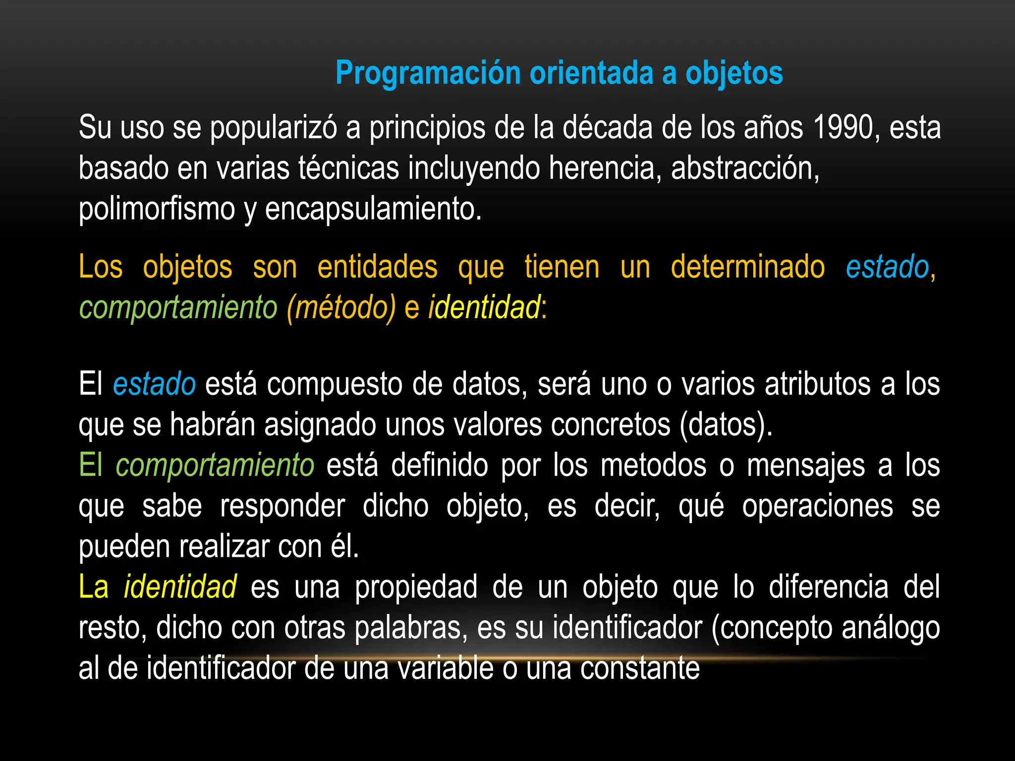 Programación orientada a objetos
Su uso se popularizó a principios de la década de los años 1990, esta
basado en varias técnicas incluyendo herencia, abstracción,
polimorfismo y encapsulamiento.
Los objetos son entidades que tienen un determinado estado,
comportamiento (método) e identidad:

El estado está compuesto de datos, será uno o varios atributos a los
que se habrán asignado unos valores concretos (datos).
El comportamiento está definido por los metodos o mensajes a los
que sabe responder dicho objeto, es decir, qué operaciones se
pueden realizar con él.
La identidad es una propiedad de un objeto que lo diferencia del
resto, dicho con otras palabras, es su identificador (concepto análogo
al de identificador de una variable o una constante
 