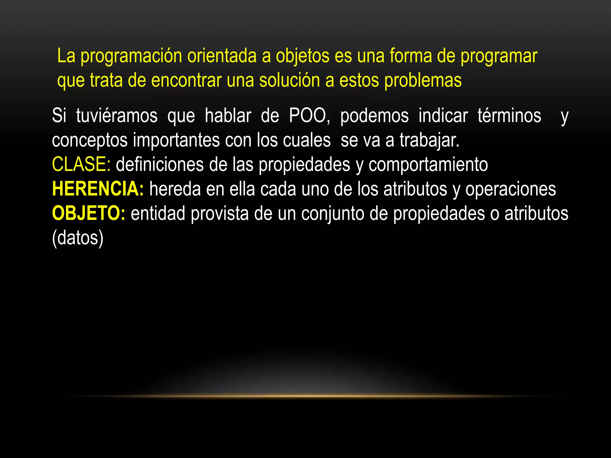 La programación orientada a objetos es una forma de programar
que trata de encontrar una solución a estos problemas
Si tuviéramos que hablar de POO, podemos indicar términos y
conceptos importantes con los cuales se va a trabajar.
CLASE: definiciones de las propiedades y comportamiento
HERENCIA: hereda en ella cada uno de los atributos y operaciones
OBJETO: entidad provista de un conjunto de propiedades o atributos
(datos)
 