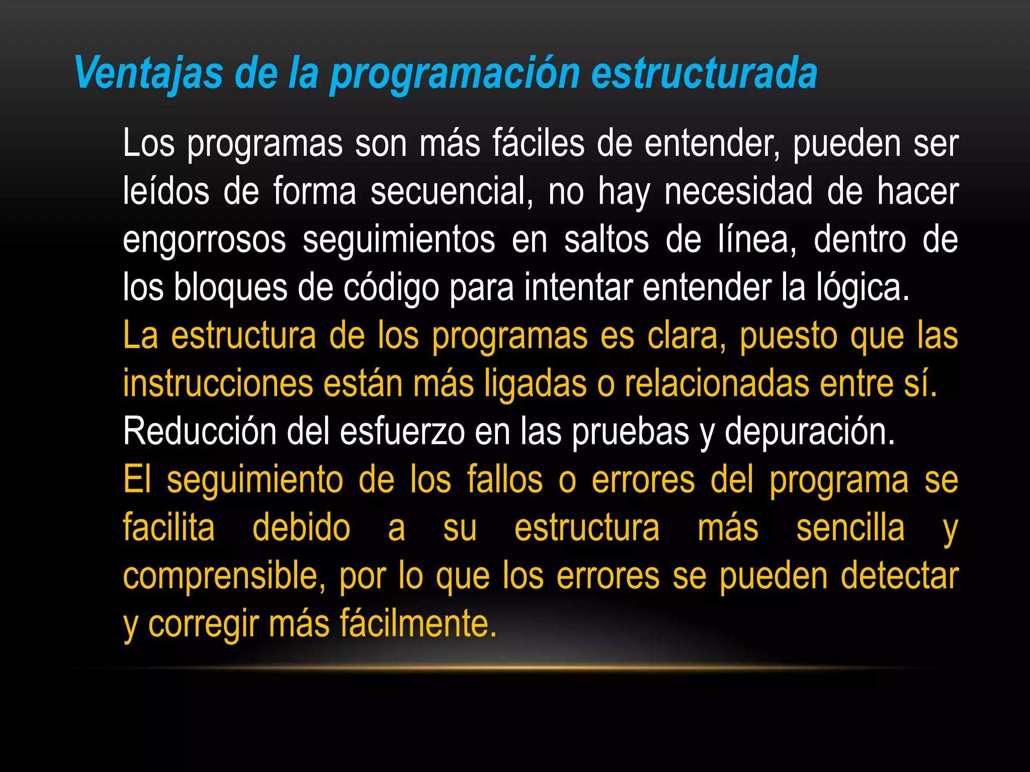 Ventajas de la programación estructurada
  Los programas son más fáciles de entender, pueden ser
  leídos de forma secuencial, no hay necesidad de hacer
  engorrosos seguimientos en saltos de línea, dentro de
  los bloques de código para intentar entender la lógica.
  La estructura de los programas es clara, puesto que las
  instrucciones están más ligadas o relacionadas entre sí.
  Reducción del esfuerzo en las pruebas y depuración.
  El seguimiento de los fallos o errores del programa se
  facilita debido a su estructura más sencilla y
  comprensible, por lo que los errores se pueden detectar
  y corregir más fácilmente.
 