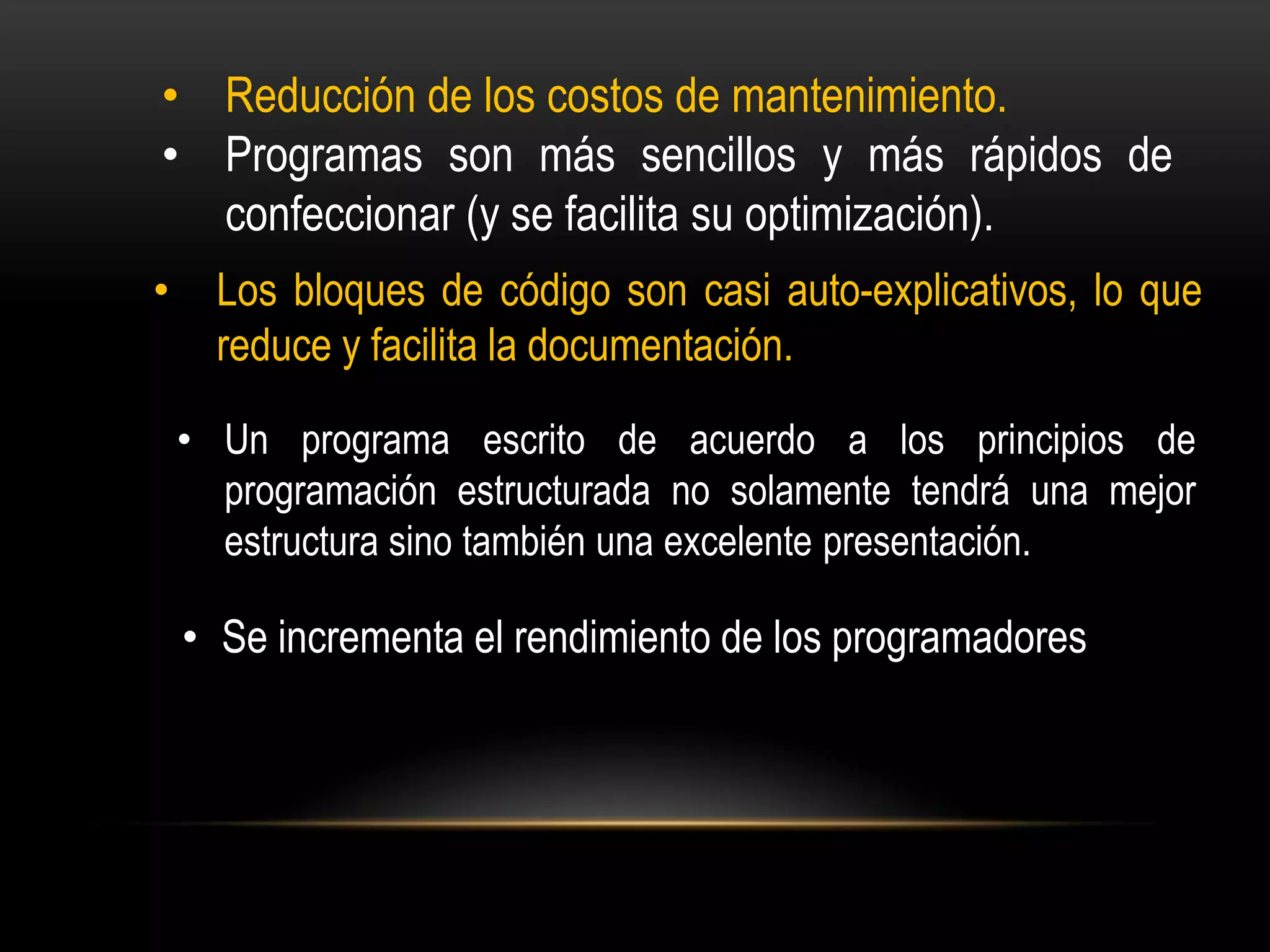 • Reducción de los costos de mantenimiento.
• Programas son más sencillos y más rápidos de
  confeccionar (y se facilita su optimización).
•     Los bloques de código son casi auto-explicativos, lo que
      reduce y facilita la documentación.

    • Un programa escrito de acuerdo a los principios de
      programación estructurada no solamente tendrá una mejor
      estructura sino también una excelente presentación.

    • Se incrementa el rendimiento de los programadores
 