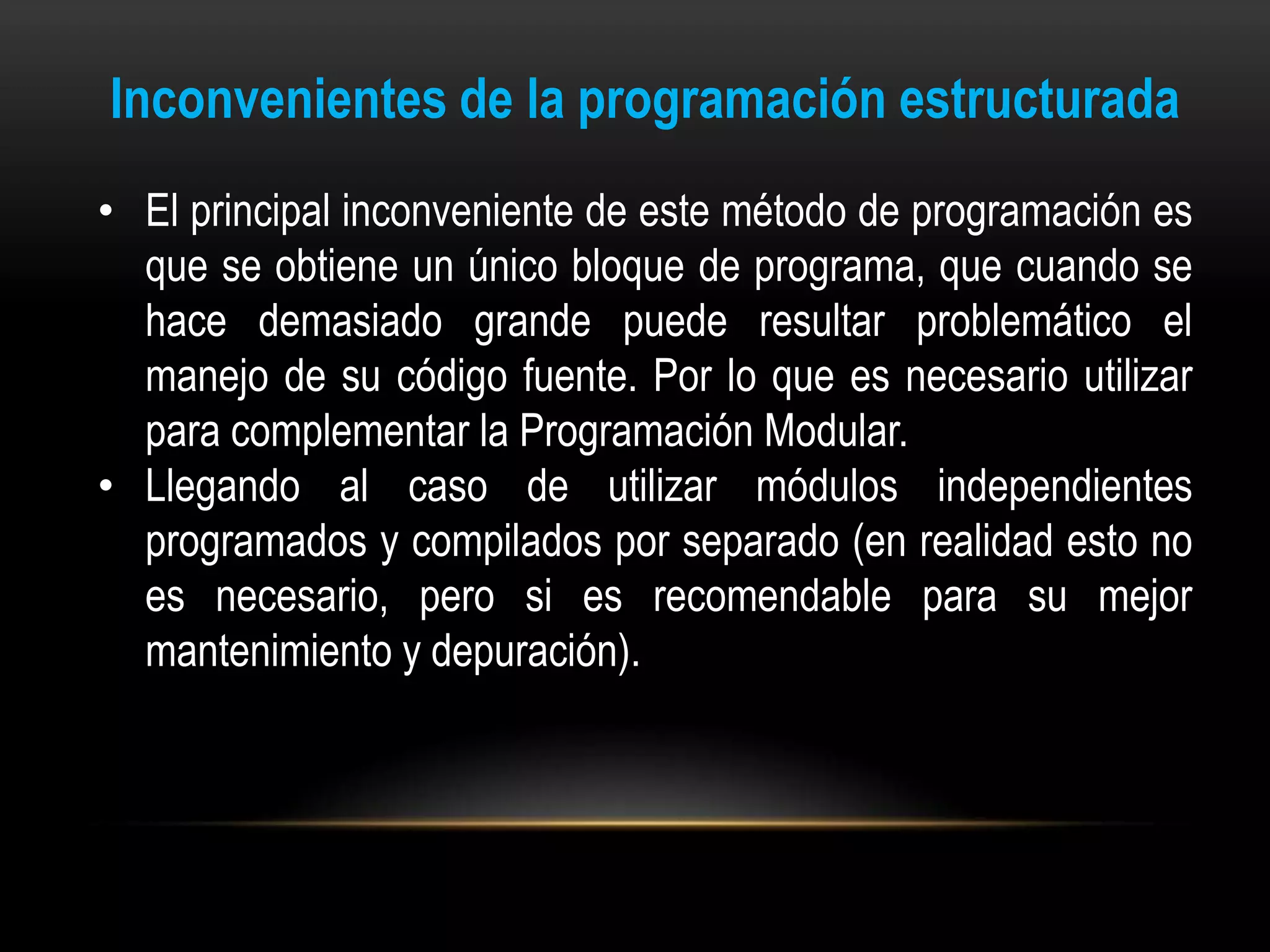 Inconvenientes de la programación estructurada
• El principal inconveniente de este método de programación es
  que se obtiene un único bloque de programa, que cuando se
  hace demasiado grande puede resultar problemático el
  manejo de su código fuente. Por lo que es necesario utilizar
  para complementar la Programación Modular.
• Llegando al caso de utilizar módulos independientes
  programados y compilados por separado (en realidad esto no
  es necesario, pero si es recomendable para su mejor
  mantenimiento y depuración).
 