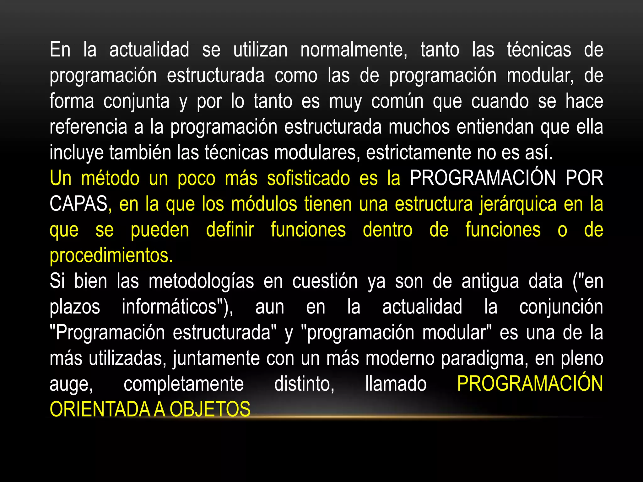 En la actualidad se utilizan normalmente, tanto las técnicas de
programación estructurada como las de programación modular, de
forma conjunta y por lo tanto es muy común que cuando se hace
referencia a la programación estructurada muchos entiendan que ella
incluye también las técnicas modulares, estrictamente no es así.
Un método un poco más sofisticado es la PROGRAMACIÓN POR
CAPAS, en la que los módulos tienen una estructura jerárquica en la
que se pueden definir funciones dentro de funciones o de
procedimientos.
Si bien las metodologías en cuestión ya son de antigua data ("en
plazos informáticos"), aun en la actualidad la conjunción
"Programación estructurada" y "programación modular" es una de la
más utilizadas, juntamente con un más moderno paradigma, en pleno
auge, completamente distinto, llamado PROGRAMACIÓN
ORIENTADA A OBJETOS
 