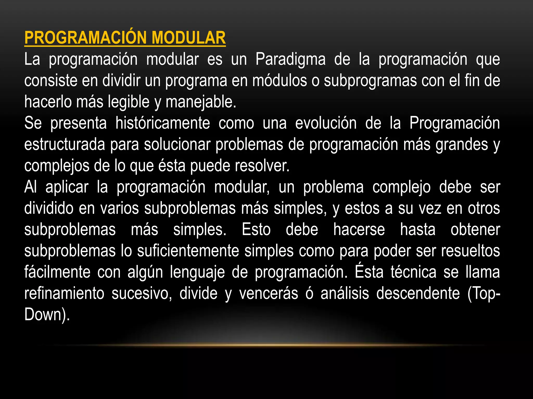 PROGRAMACIÓN MODULAR
La programación modular es un Paradigma de la programación que
consiste en dividir un programa en módulos o subprogramas con el fin de
hacerlo más legible y manejable.
Se presenta históricamente como una evolución de la Programación
estructurada para solucionar problemas de programación más grandes y
complejos de lo que ésta puede resolver.
Al aplicar la programación modular, un problema complejo debe ser
dividido en varios subproblemas más simples, y estos a su vez en otros
subproblemas más simples. Esto debe hacerse hasta obtener
subproblemas lo suficientemente simples como para poder ser resueltos
fácilmente con algún lenguaje de programación. Ésta técnica se llama
refinamiento sucesivo, divide y vencerás ó análisis descendente (Top-
Down).
 