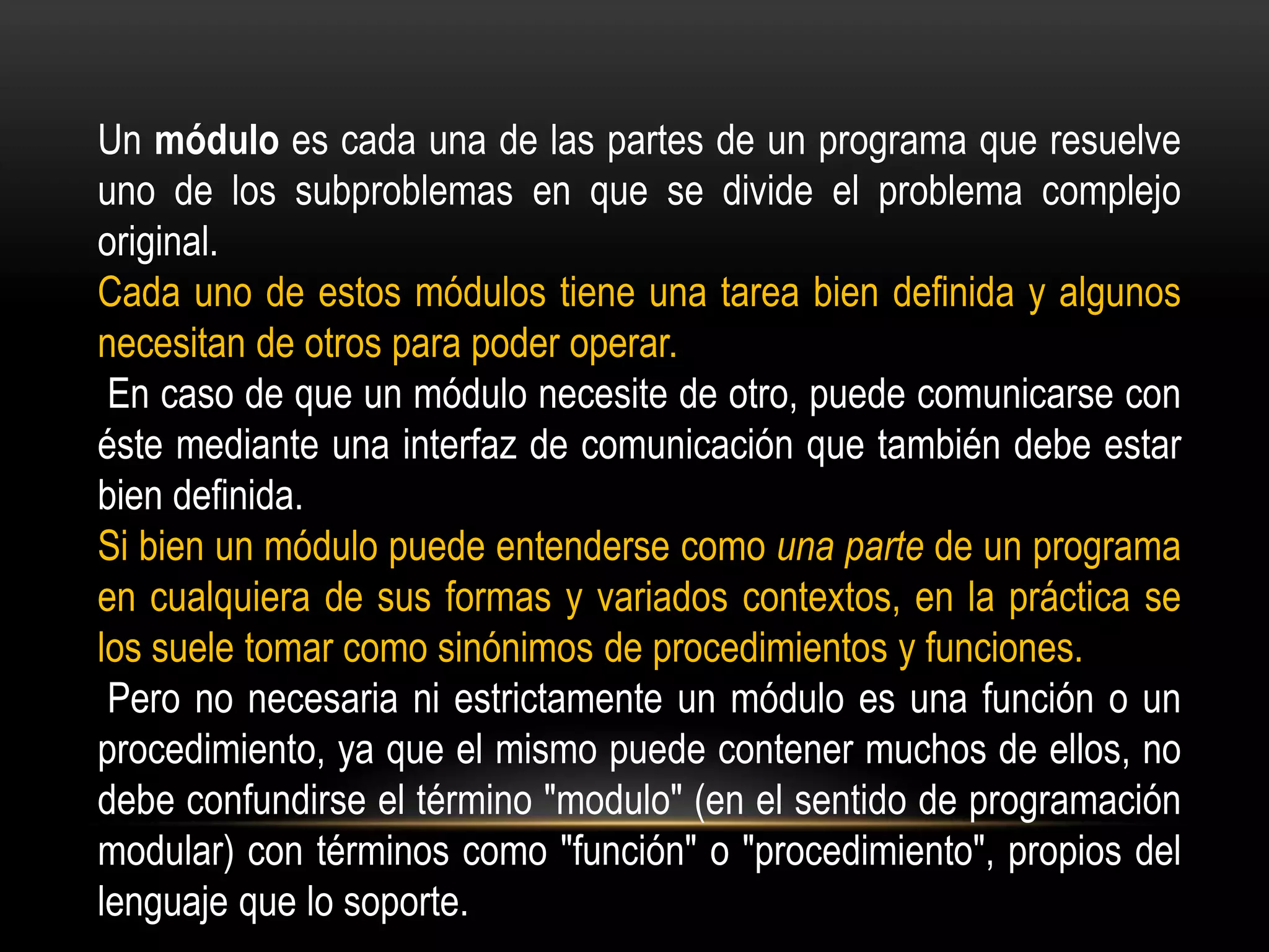 Un módulo es cada una de las partes de un programa que resuelve
uno de los subproblemas en que se divide el problema complejo
original.
Cada uno de estos módulos tiene una tarea bien definida y algunos
necesitan de otros para poder operar.
 En caso de que un módulo necesite de otro, puede comunicarse con
éste mediante una interfaz de comunicación que también debe estar
bien definida.
Si bien un módulo puede entenderse como una parte de un programa
en cualquiera de sus formas y variados contextos, en la práctica se
los suele tomar como sinónimos de procedimientos y funciones.
 Pero no necesaria ni estrictamente un módulo es una función o un
procedimiento, ya que el mismo puede contener muchos de ellos, no
debe confundirse el término "modulo" (en el sentido de programación
modular) con términos como "función" o "procedimiento", propios del
lenguaje que lo soporte.
 