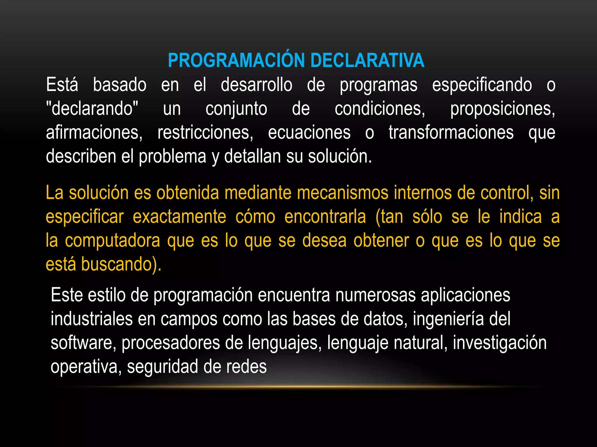 PROGRAMACIÓN DECLARATIVA
Está basado en el desarrollo de programas especificando o
"declarando" un conjunto de condiciones, proposiciones,
afirmaciones, restricciones, ecuaciones o transformaciones que
describen el problema y detallan su solución.
La solución es obtenida mediante mecanismos internos de control, sin
especificar exactamente cómo encontrarla (tan sólo se le indica a
la computadora que es lo que se desea obtener o que es lo que se
está buscando).
Este estilo de programación encuentra numerosas aplicaciones
industriales en campos como las bases de datos, ingeniería del
software, procesadores de lenguajes, lenguaje natural, investigación
operativa, seguridad de redes
 