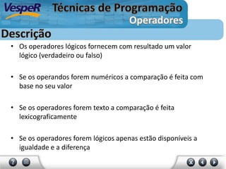 • Os operadores lógicos fornecem com resultado um valor
lógico (verdadeiro ou falso)
• Se os operandos forem numéricos a comparação é feita com
base no seu valor
• Se os operadores forem texto a comparação é feita
lexicograficamente
• Se os operadores forem lógicos apenas estão disponíveis a
igualdade e a diferença
 