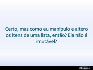 Certo, mas como eu manipulo e altero
os itens de uma lista, então? Ela não é
              imutável?
 