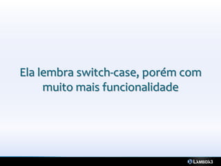 Ela lembra switch-case, porém com
     muito mais funcionalidade
 