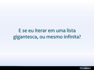 E se eu iterar em uma lista
gigantesca, ou mesmo infinita?
 
