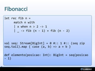 Fibonacci
    let rec fib n =
         match n with
         | x when n > 2 -> 1
         | _ -> fib (n - 1) + fib (n - 2)


    val seq: Stream[BigInt] = 0 #:: 1 #:: (seq zip
    seq.tail).map { case (a, b) => a + b }

    def elemento(posicao: Int): BigInt = seq(posicao
    - 1)

3
5
 