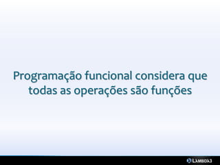 Programação funcional considera que
   todas as operações são funções
 