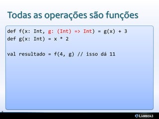 Todas as operações são funções
    def f(x: Int, g: (Int) => Int) = g(x) + 3
    def g(x: Int) = x * 2

    val resultado = f(4, g) // isso dá 11




5
 