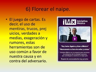 6) Florear el naipe.El juego de cartas. Es decir, el uso de mentiras, trucos, prejuicios, verdades a medias, exageración y rumores, estas herramientas son de uso común a favor de nuestra causa y en contra del adversario.