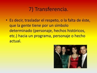 7) Transferencia. Es decir, trasladar el respeto, o la falta de éste, que la gente tiene por un símbolo determinado (personaje, hechos históricos, etc.) hacia un programa, personaje o hecho actual.