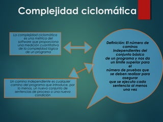 Complejidad ciclomática
La complejidad ciclomática
es una métrica del
software que proporciona
una medición cuantitativa
de la complejidad lógica
de un programa
Definición: El número de
caminos
independientes del
conjunto básico
de un programa y nos da
un límite superior para
el
número de pruebas que
se deben realizar para
asegurar
que se ejecuta cada
sentencia al menos
una vez
Un camino independiente es cualquier
camino del programa que introduce, por
lo menos, un nuevo conjunto de
sentencias de proceso o una nueva
condición
 