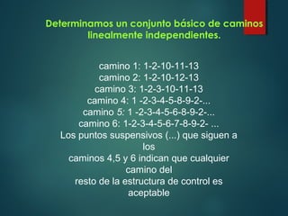 Determinamos un conjunto básico de caminos
linealmente independientes.
camino 1: 1-2-10-11-13
camino 2: 1-2-10-12-13
camino 3: 1-2-3-10-11-13
camino 4: 1 -2-3-4-5-8-9-2-...
camino 5: 1 -2-3-4-5-6-8-9-2-...
camino 6: 1-2-3-4-5-6-7-8-9-2- ...
Los puntos suspensivos (...) que siguen a
los
caminos 4,5 y 6 indican que cualquier
camino del
resto de la estructura de control es
aceptable
 